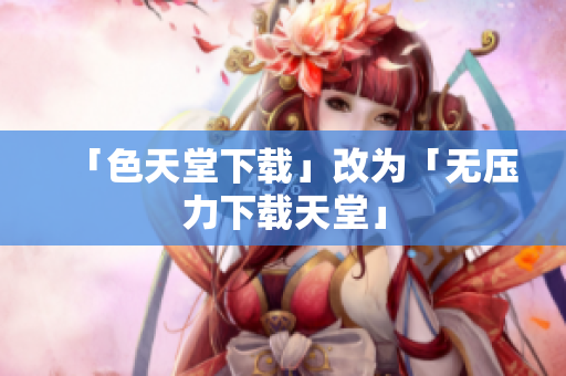 「色天堂下载」改为「无压力下载天堂」