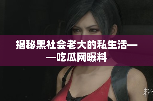 揭秘黑社会老大的私生活——吃瓜网曝料