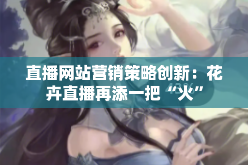 直播网站营销策略创新：花卉直播再添一把“火”