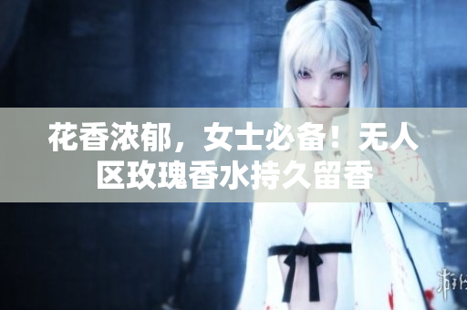 花香浓郁，女士必备！无人区玫瑰香水持久留香