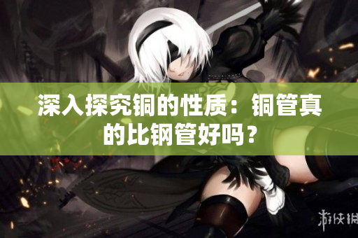 深入探究铜的性质：铜管真的比钢管好吗？