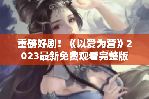 重磅好剧！《以爱为营》2023最新免费观看完整版