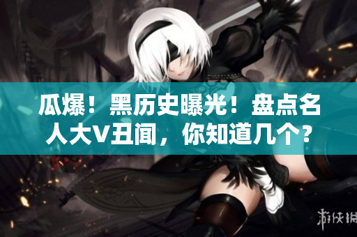 瓜爆！黑历史曝光！盘点名人大V丑闻，你知道几个？