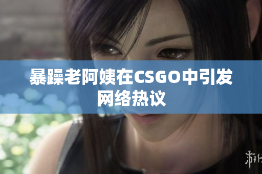 暴躁老阿姨在CSGO中引发网络热议