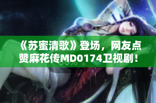 《苏蜜清歌》登场，网友点赞麻花传MD0174卫视剧！