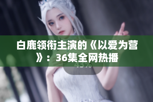 白鹿领衔主演的《以爱为营》：36集全网热播