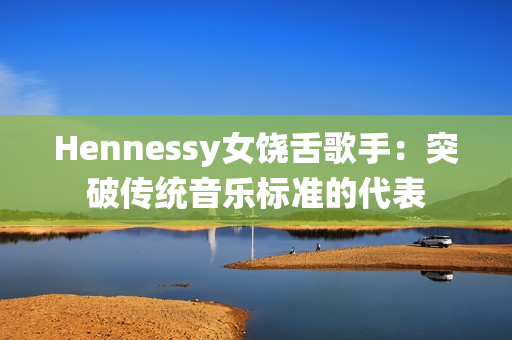 Hennessy女饶舌歌手：突破传统音乐标准的代表