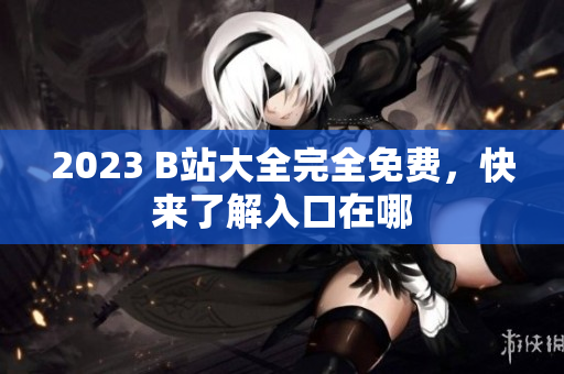 2023 B站大全完全免费，快来了解入口在哪