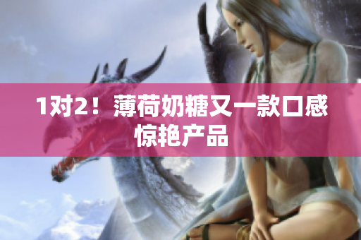 1对2！薄荷奶糖又一款口感惊艳产品