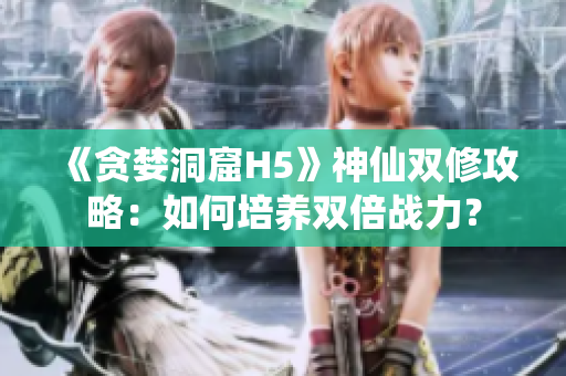 《贪婪洞窟H5》神仙双修攻略：如何培养双倍战力？