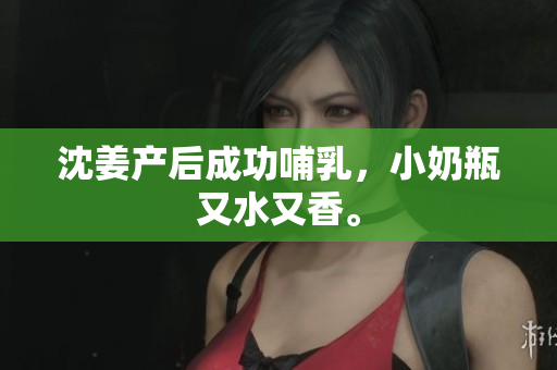 沈姜产后成功哺乳，小奶瓶又水又香。
