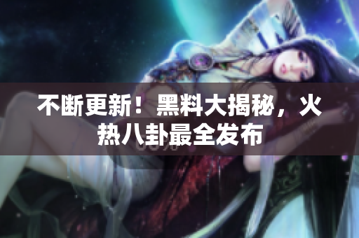 不断更新！黑料大揭秘，火热八卦最全发布