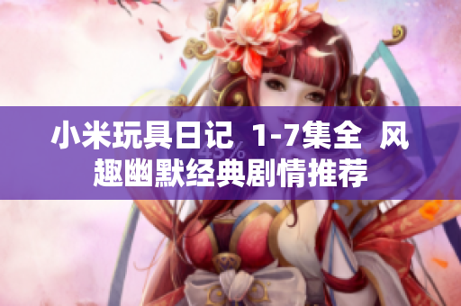 小米玩具日记  1-7集全  风趣幽默经典剧情推荐