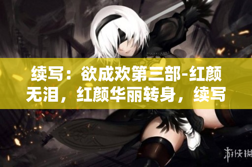 续写：欲成欢第三部-红颜无泪，红颜华丽转身，续写欲成欢