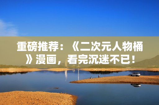 重磅推荐：《二次元人物桶》漫画，看完沉迷不已！
