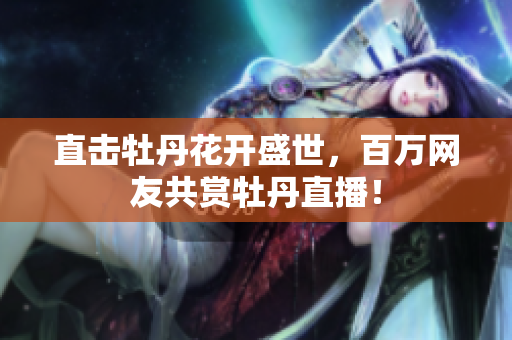 直击牡丹花开盛世，百万网友共赏牡丹直播！