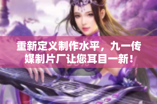 重新定义制作水平，九一传媒制片厂让您耳目一新！
