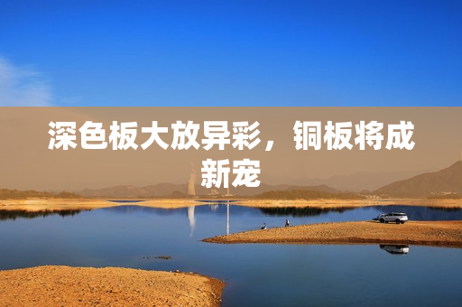 深色板大放异彩，铜板将成新宠
