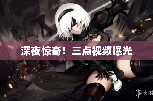 深夜惊奇！三点视频曝光
