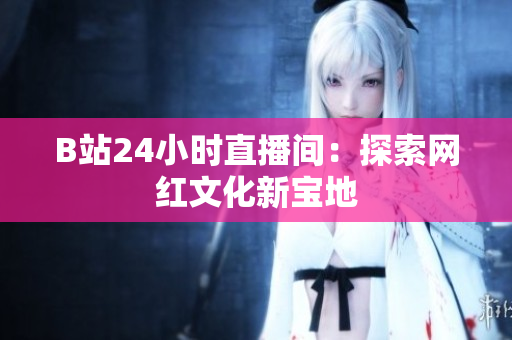 B站24小时直播间：探索网红文化新宝地