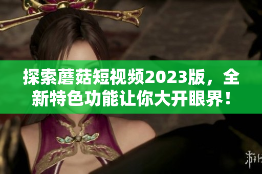 探索蘑菇短视频2023版，全新特色功能让你大开眼界！