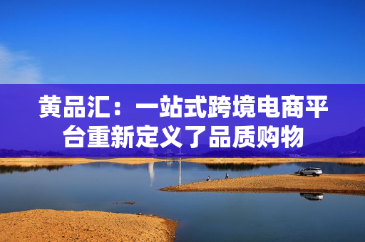 黄品汇：一站式跨境电商平台重新定义了品质购物