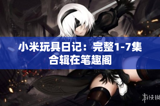 小米玩具日记：完整1-7集合辑在笔趣阁