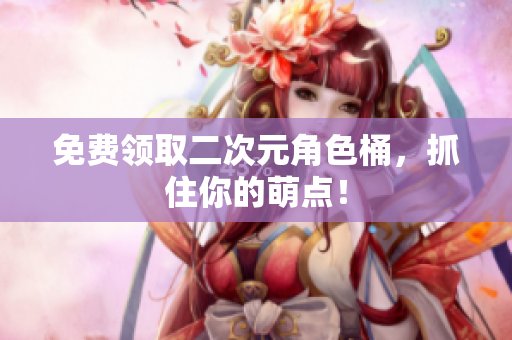 免费领取二次元角色桶，抓住你的萌点！