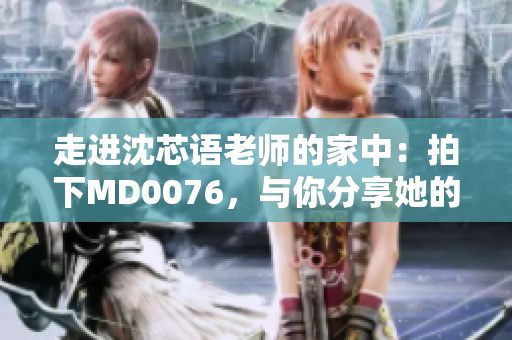 走进沈芯语老师的家中：拍下MD0076，与你分享她的故事