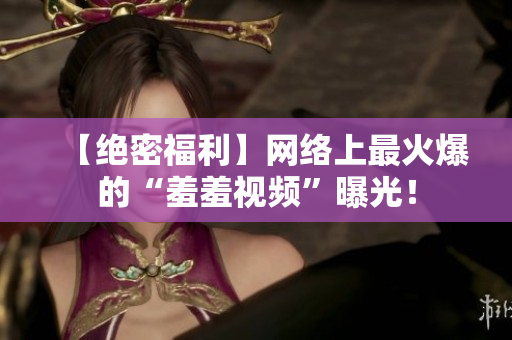 【绝密福利】网络上最火爆的“羞羞视频”曝光！