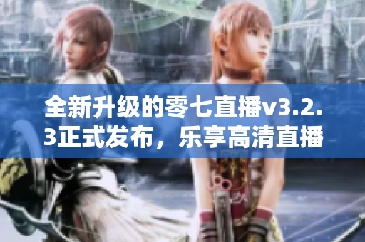 全新升级的零七直播v3.2.3正式发布，乐享高清直播无压力