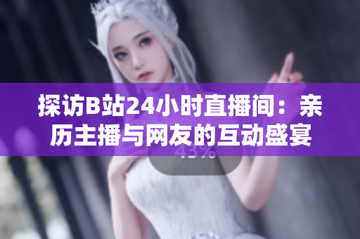 探访B站24小时直播间：亲历主播与网友的互动盛宴