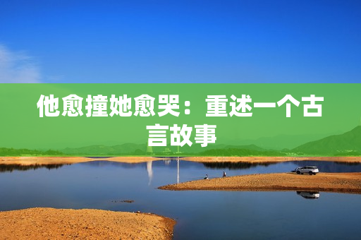 他愈撞她愈哭：重述一个古言故事