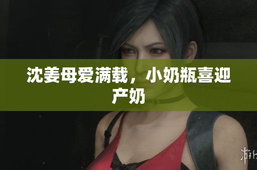沈姜母爱满载，小奶瓶喜迎产奶