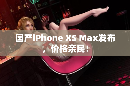 国产iPhone XS Max发布，价格亲民！