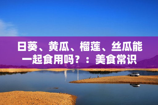 日葵、黄瓜、榴莲、丝瓜能一起食用吗？：美食常识