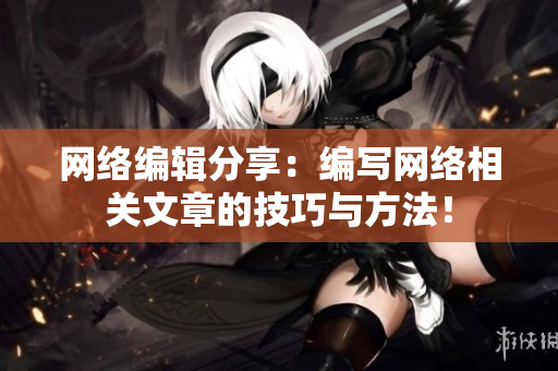 网络编辑分享：编写网络相关文章的技巧与方法！