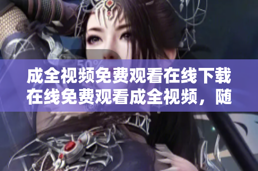 成全视频免费观看在线下载在线免费观看成全视频，随时下载