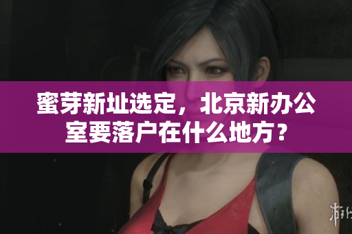 蜜芽新址选定，北京新办公室要落户在什么地方？