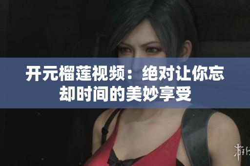 开元榴莲视频：绝对让你忘却时间的美妙享受
