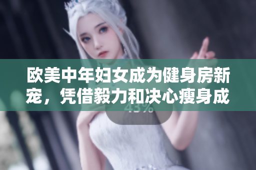 欧美中年妇女成为健身房新宠，凭借毅力和决心瘦身成功