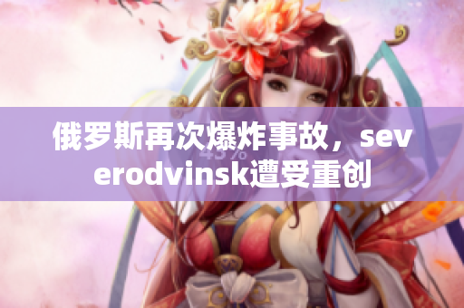俄罗斯再次爆炸事故，severodvinsk遭受重创