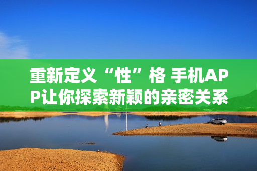 重新定义“性”格 手机APP让你探索新颖的亲密关系！