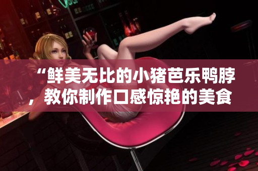“鲜美无比的小猪芭乐鸭脖，教你制作口感惊艳的美食”