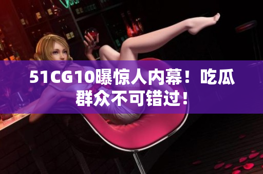 51CG10曝惊人内幕！吃瓜群众不可错过！