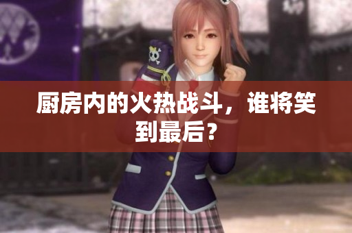 厨房内的火热战斗，谁将笑到最后？