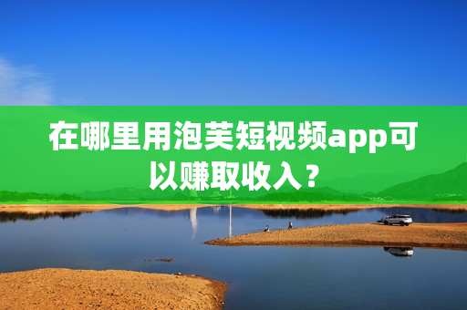 在哪里用泡芙短视频app可以赚取收入？