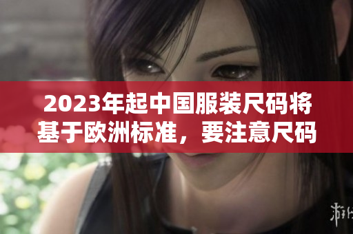 2023年起中国服装尺码将基于欧洲标准，要注意尺码转换！