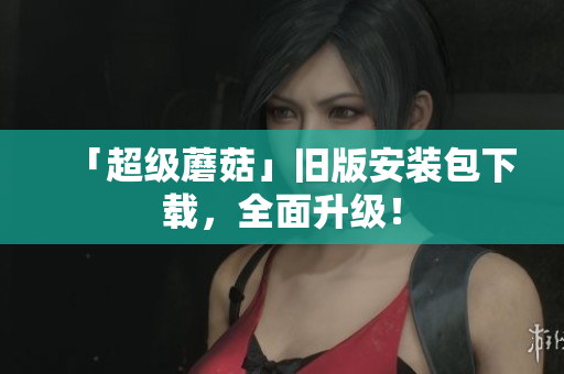 「超级蘑菇」旧版安装包下载，全面升级！