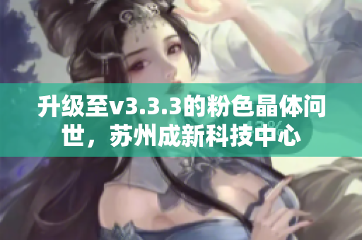 升级至v3.3.3的粉色晶体问世，苏州成新科技中心